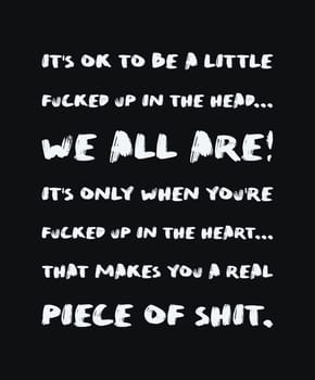 It's ok to be a little fucked up in the head, we all are. It's only when you're fucked up in the heart that makes you a real piece of shit. Minimalist text art for thinking minds, isolated on black.