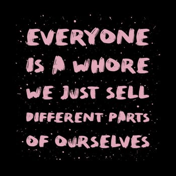 Everyone is a whore, we just sell different parts of ourselves. Sarcastic quote, pink brush paint font, lettering composition over black background. Dark humor text art illustration. Hipster design