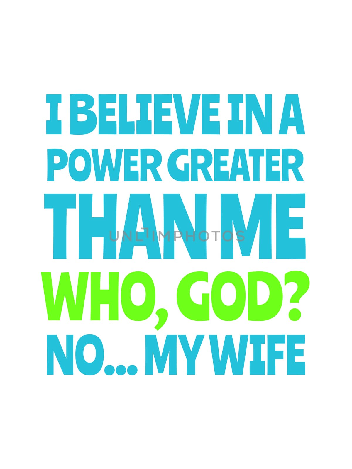 I believe in a power greater than me, who, god? no... my wife