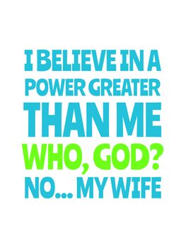 I believe in a power greater than me, who, god? no... my wife