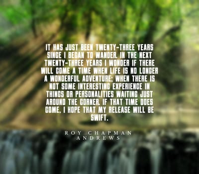 It has just been twenty-three years since I began to wander. In the next twenty-three years I wonder if there will come a time when life is no longer a wonderful adventure; when there is not some interesting experience in things or personalities waiting just around the corner. If that time does come, I hope that my release will be swift..